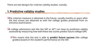 There are two designs for criterion validity studies, namely:
1.Predictive validity studies
the criterion measure is obtained in the future, usually months or years after
the test scores are obtained as with the college grades predicted from an
entrance examination.
A college admissions test like the SAT or ACT can have its predictive validity
assessed by measuring how well these test scores predict future college GPA.
This means that the test is able to predict future success (like college
grades) based on the student’s performance on the SAT.
 