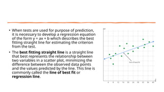 • When tests are used for purpose of prediction,
it is necessary to develop a regression equation
of the form y = ax + b which describes the best
fitting straight line for estimating the criterion
from the test.
• The best fitting straight line is a straight line
that best represents the relationship between
two variables in a scatter plot, minimizing the
difference between the observed data points
and the values predicted by the line. This line is
commonly called the line of best fit or
regression line.
 