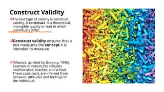 Construct Validity
The last type of validity is construct
validity. A construct is a theoretical,
intangible quality or trait in which
individuals differ.
Construct validity ensures that a
test measures the concept it is
intended to measure
(Messick, as cited by Gregory, 1996).
Example of constructs includes
mathematics, teacher, and school.
These constructs are inferred from
behavior, attitudes and feelings of
the individual.
 