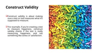 Construct Validity
Construct validity is about making
sure a test or tool measures what it’s
supposed to measure.
 For example, if you're creating a test
to measure happiness, construct
validity checks if the test is really
measuring happiness, and not
something like stress or satisfaction.
 