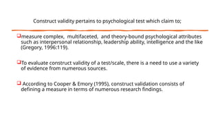 Construct validity pertains to psychological test which claim to;
measure complex, multifaceted, and theory-bound psychological attributes
such as interpersonal relationship, leadership ability, intelligence and the like
(Gregory, 1996:119).
To evaluate construct validity of a test/scale, there is a need to use a variety
of evidence from numerous sources.
 According to Cooper & Emory (1995), construct validation consists of
defining a measure in terms of numerous research findings.
 