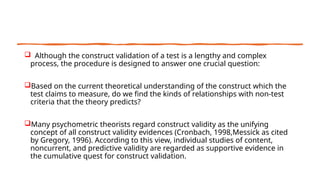  Although the construct validation of a test is a lengthy and complex
process, the procedure is designed to answer one crucial question:
Based on the current theoretical understanding of the construct which the
test claims to measure, do we find the kinds of relationships with non-test
criteria that the theory predicts?
Many psychometric theorists regard construct validity as the unifying
concept of all construct validity evidences (Cronbach, 1998,Messick as cited
by Gregory, 1996). According to this view, individual studies of content,
noncurrent, and predictive validity are regarded as supportive evidence in
the cumulative quest for construct validation.
 