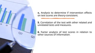 4. Analysis to determine if intervention effects
on test scores are theory-consistent.
5. Correlation of the test with other related and
unrelated tests and measures.
6. Factor analysis of test scores in relation to
other sources of information.
 