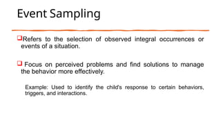 Event Sampling
Refers to the selection of observed integral occurrences or
events of a situation.
 Focus on perceived problems and find solutions to manage
the behavior more effectively.
Example: Used to identify the child's response to certain behaviors,
triggers, and interactions.
 