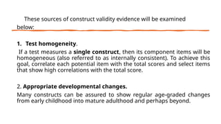 These sources of construct validity evidence will be examined
below:
1. Test homogeneity.
If a test measures a single construct, then its component items will be
homogeneous (also referred to as internally consistent). To achieve this
goal, correlate each potential item with the total scores and select items
that show high correlations with the total score.
2. Appropriate developmental changes.
Many constructs can be assured to show regular age-graded changes
from early childhood into mature adulthood and perhaps beyond.
 