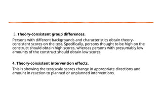 3. Theory-consistent group differences.
Persons with different backgrounds and characteristics obtain theory-
consistent scores on the test. Specifically, persons thought to be high on the
construct should obtain high scores, whereas persons with presumably low
amounts of the construct should obtain low scores.
4. Theory-consistent intervention effects.
This is showing the test/scale scores change in appropriate directions and
amount in reaction to planned or unplanned interventions.
 