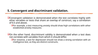 5. Convergent and discriminant validation.
Convergent validation is demonstrated when the test correlates highly with
other variables or tests that share an overlap of construct, say a correlation
of 0.5 and above.
For example, a test measuring anxiety should show high correlations with other
established anxiety measures.
On the other hand, discriminant validity is demonstrated when a test does
not correlate with variables from which it should differ.
For instance, a test for depression should not show a strong correlation with an
intelligence test, as they are distinct constructs.
 