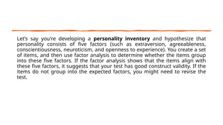 Let’s say you're developing a personality inventory and hypothesize that
personality consists of five factors (such as extraversion, agreeableness,
conscientiousness, neuroticism, and openness to experience). You create a set
of items, and then use factor analysis to determine whether the items group
into these five factors. If the factor analysis shows that the items align with
these five factors, it suggests that your test has good construct validity. If the
items do not group into the expected factors, you might need to revise the
test.
 