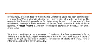 For example, a 15-item test on the Semantic Differential Scale has been administered
to a sample of 155 students to identify the characteristics of a reflective teacher. The
computer-implemented procedures for factor analysis search this pattern of inter-
correlations, identify a small numbers of factors, then produce a table of factor
loadings. A factor loading is actually a correlation between an individual test and a
single factor.
Thus, factor loadings can vary between -1.0 and +1.0. The final outcome of a factor
analysis is a table depicting the correlation of each test with each factor. A table of
factor loadings helps describe the factorial composition of a test and thereby provides
information relevant to construct validity.
 