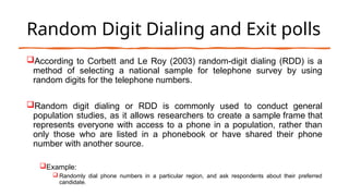 Random Digit Dialing and Exit polls
According to Corbett and Le Roy (2003) random-digit dialing (RDD) is a
method of selecting a national sample for telephone survey by using
random digits for the telephone numbers.
Random digit dialing or RDD is commonly used to conduct general
population studies, as it allows researchers to create a sample frame that
represents everyone with access to a phone in a population, rather than
only those who are listed in a phonebook or have shared their phone
number with another source.
Example:
 Randomly dial phone numbers in a particular region, and ask respondents about their preferred
candidate.
 
