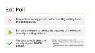 Exit Poll
Researchers survey people on Election Day as they leave
the polling place.
Exit polls are used to predict the outcome of the election
or analyze voting patters.
The total sample sizes are
usually at least 10,000
people.
Sample questions asked in exit polls.
• Which candidate did you vote for presidential
election?
• What political party the president you voted are
in?
 