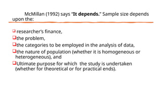 McMillan (1992) says “It depends.” Sample size depends
upon the:
 researcher’s finance,
the problem,
the categories to be employed in the analysis of data,
the nature of population (whether it is homogeneous or
heterogeneous), and
Ultimate purpose for which the study is undertaken
(whether for theoretical or for practical ends).
 