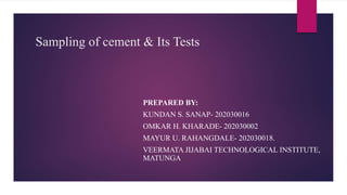 Sampling of cement & Its Tests
PREPARED BY:
KUNDAN S. SANAP- 202030016
OMKAR H. KHARADE- 202030002
MAYUR U. RAHANGDALE- 202030018.
VEERMATA JIJABAI TECHNOLOGICAL INSTITUTE,
MATUNGA
 