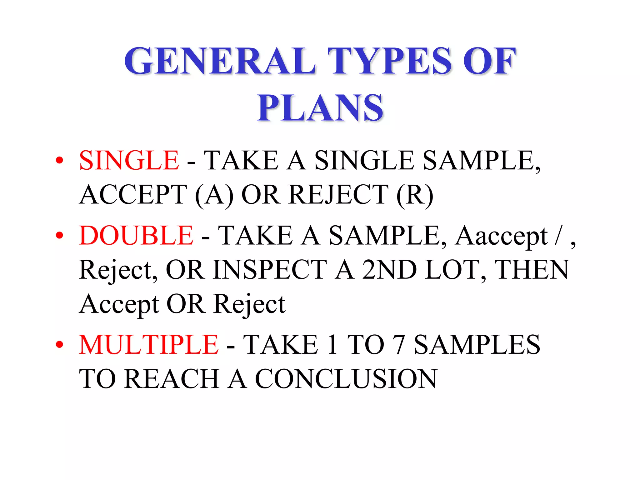 GENERAL TYPES OF
PLANS
• SINGLE - TAKE A SINGLE SAMPLE,
ACCEPT (A) OR REJECT (R)
• DOUBLE - TAKE A SAMPLE, Aaccept / ,
Reject, OR INSPECT A 2ND LOT, THEN
Accept OR Reject
• MULTIPLE - TAKE 1 TO 7 SAMPLES
TO REACH A CONCLUSION
 