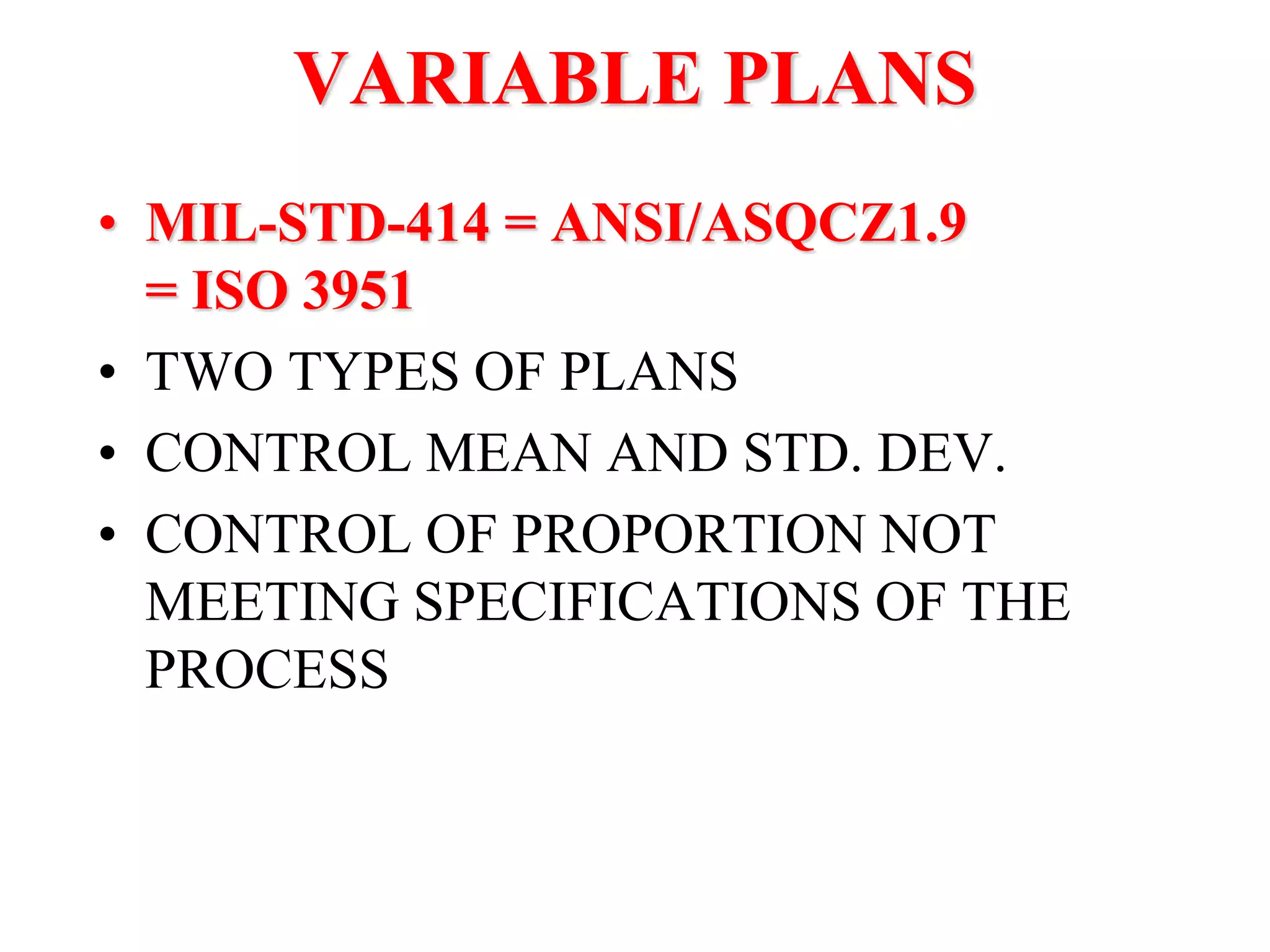 VARIABLE PLANS
• MIL-STD-414 = ANSI/ASQCZ1.9
= ISO 3951
• TWO TYPES OF PLANS
• CONTROL MEAN AND STD. DEV.
• CONTROL OF PROPORTION NOT
MEETING SPECIFICATIONS OF THE
PROCESS
 