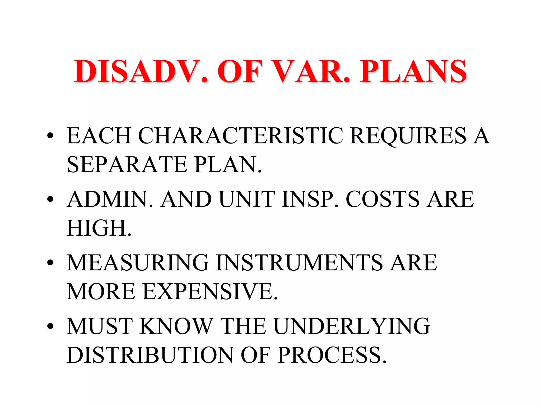 DISADV. OF VAR. PLANS
• EACH CHARACTERISTIC REQUIRES A
SEPARATE PLAN.
• ADMIN. AND UNIT INSP. COSTS ARE
HIGH.
• MEASURING INSTRUMENTS ARE
MORE EXPENSIVE.
• MUST KNOW THE UNDERLYING
DISTRIBUTION OF PROCESS.
 