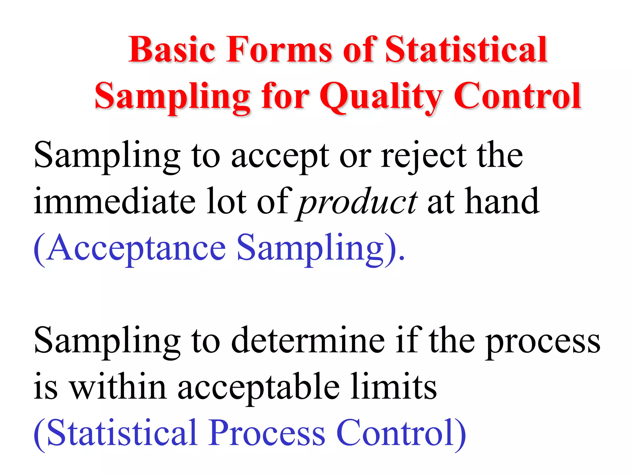 Basic Forms of Statistical
Sampling for Quality Control
Sampling to accept or reject the
immediate lot of product at hand
(Acceptance Sampling).
Sampling to determine if the process
is within acceptable limits
(Statistical Process Control)
 