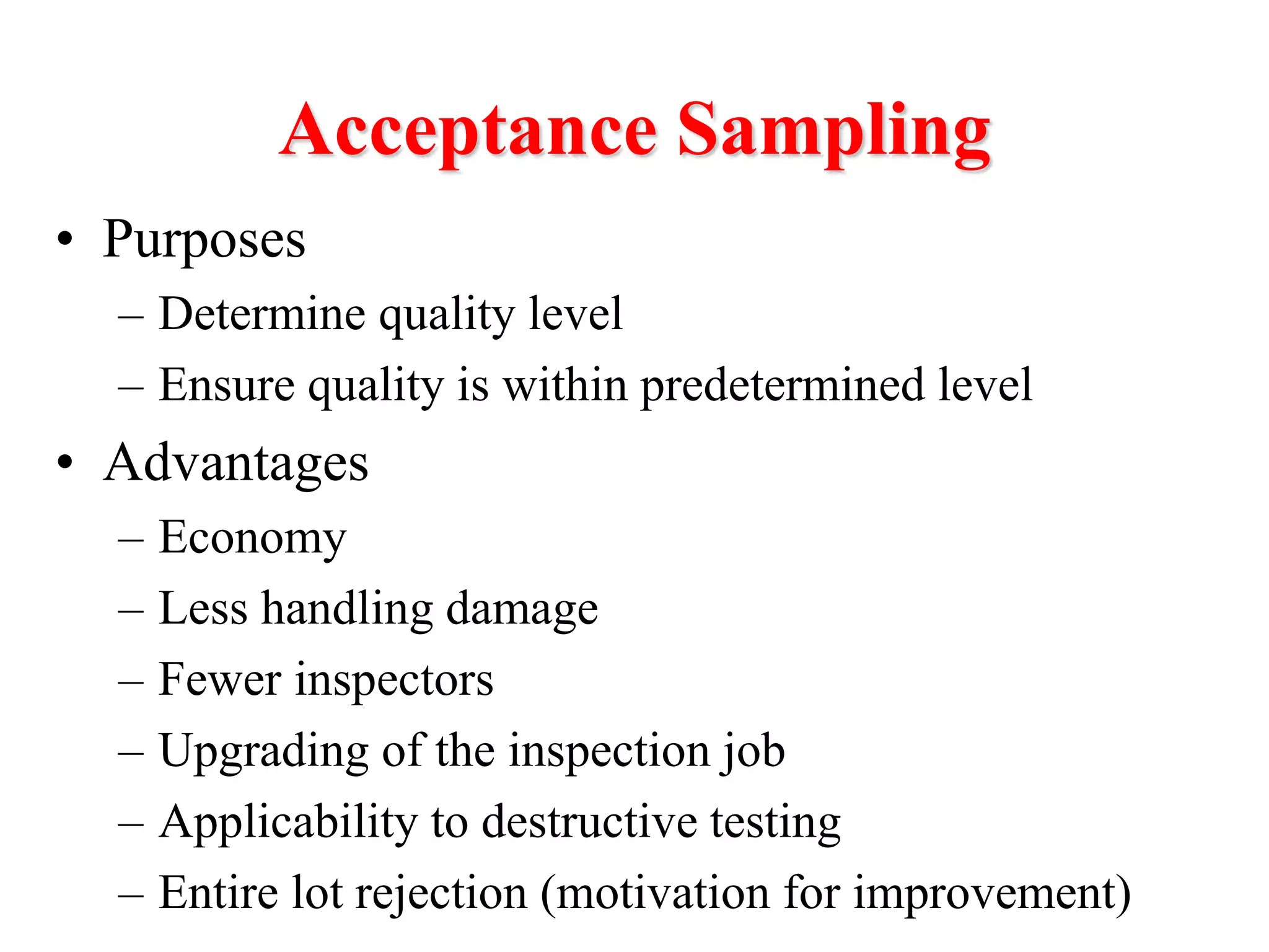 Acceptance Sampling
• Purposes
– Determine quality level
– Ensure quality is within predetermined level
• Advantages
– Economy
– Less handling damage
– Fewer inspectors
– Upgrading of the inspection job
– Applicability to destructive testing
– Entire lot rejection (motivation for improvement)
 