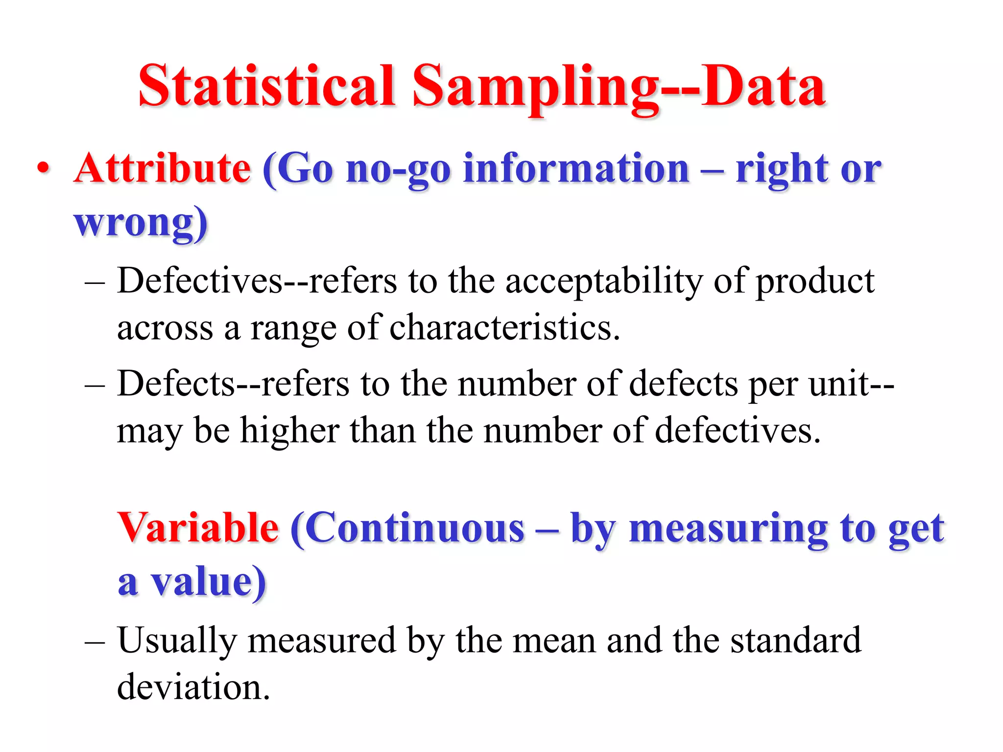 Statistical Sampling--Data
• Attribute (Go no-go information – right or
wrong)
– Defectives--refers to the acceptability of product
across a range of characteristics.
– Defects--refers to the number of defects per unit--
may be higher than the number of defectives.
Variable (Continuous – by measuring to get
a value)
– Usually measured by the mean and the standard
deviation.
 