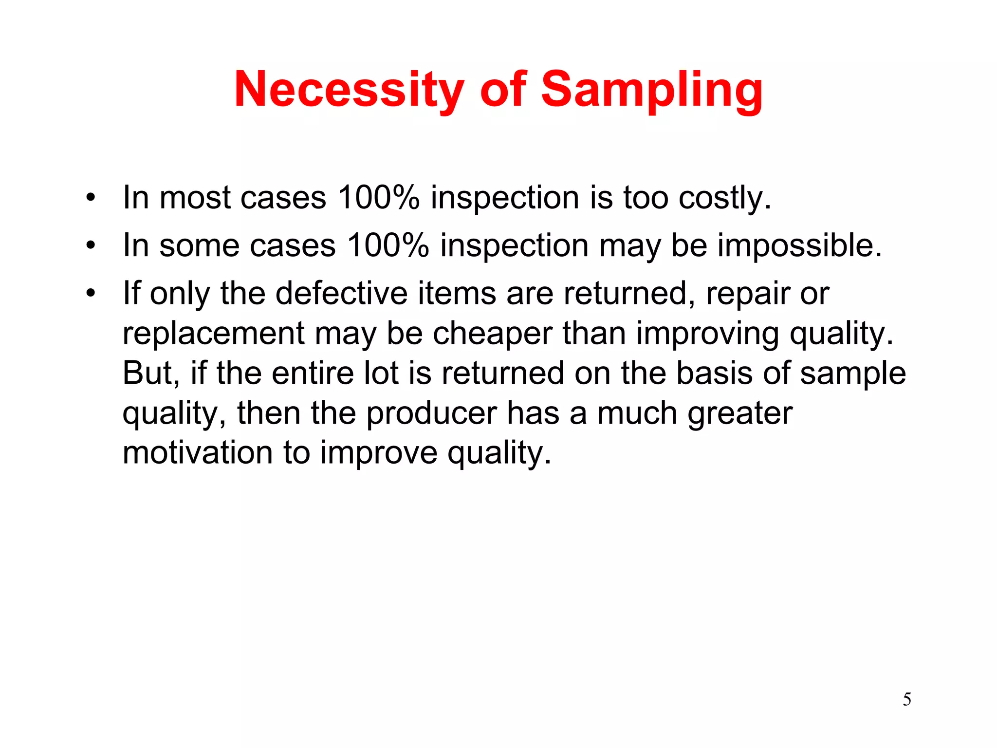 5
Necessity of Sampling
• In most cases 100% inspection is too costly.
• In some cases 100% inspection may be impossible.
• If only the defective items are returned, repair or
replacement may be cheaper than improving quality.
But, if the entire lot is returned on the basis of sample
quality, then the producer has a much greater
motivation to improve quality.
 