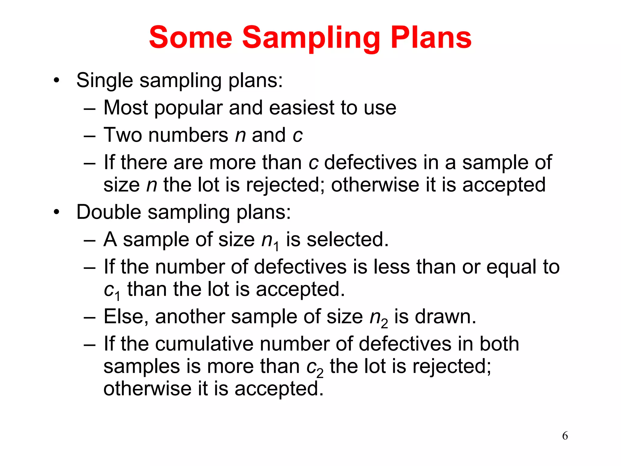 6
Some Sampling Plans
• Single sampling plans:
– Most popular and easiest to use
– Two numbers n and c
– If there are more than c defectives in a sample of
size n the lot is rejected; otherwise it is accepted
• Double sampling plans:
– A sample of size n1 is selected.
– If the number of defectives is less than or equal to
c1 than the lot is accepted.
– Else, another sample of size n2 is drawn.
– If the cumulative number of defectives in both
samples is more than c2 the lot is rejected;
otherwise it is accepted.
 