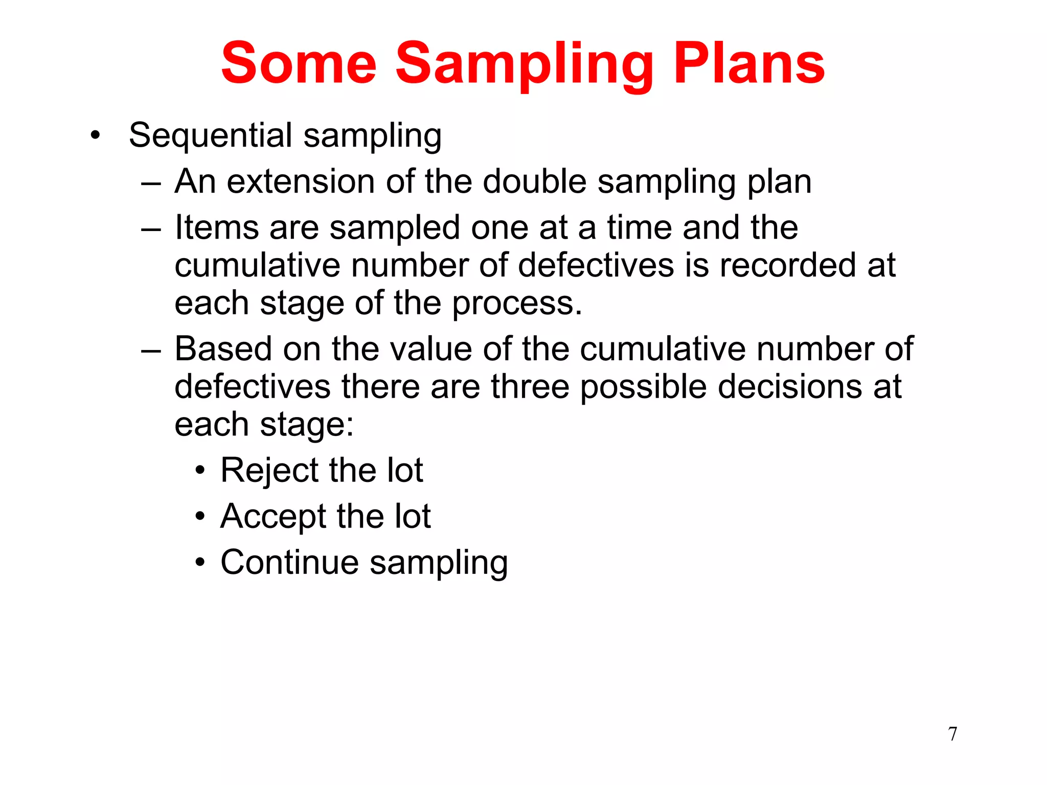 7
Some Sampling Plans
• Sequential sampling
– An extension of the double sampling plan
– Items are sampled one at a time and the
cumulative number of defectives is recorded at
each stage of the process.
– Based on the value of the cumulative number of
defectives there are three possible decisions at
each stage:
• Reject the lot
• Accept the lot
• Continue sampling
 