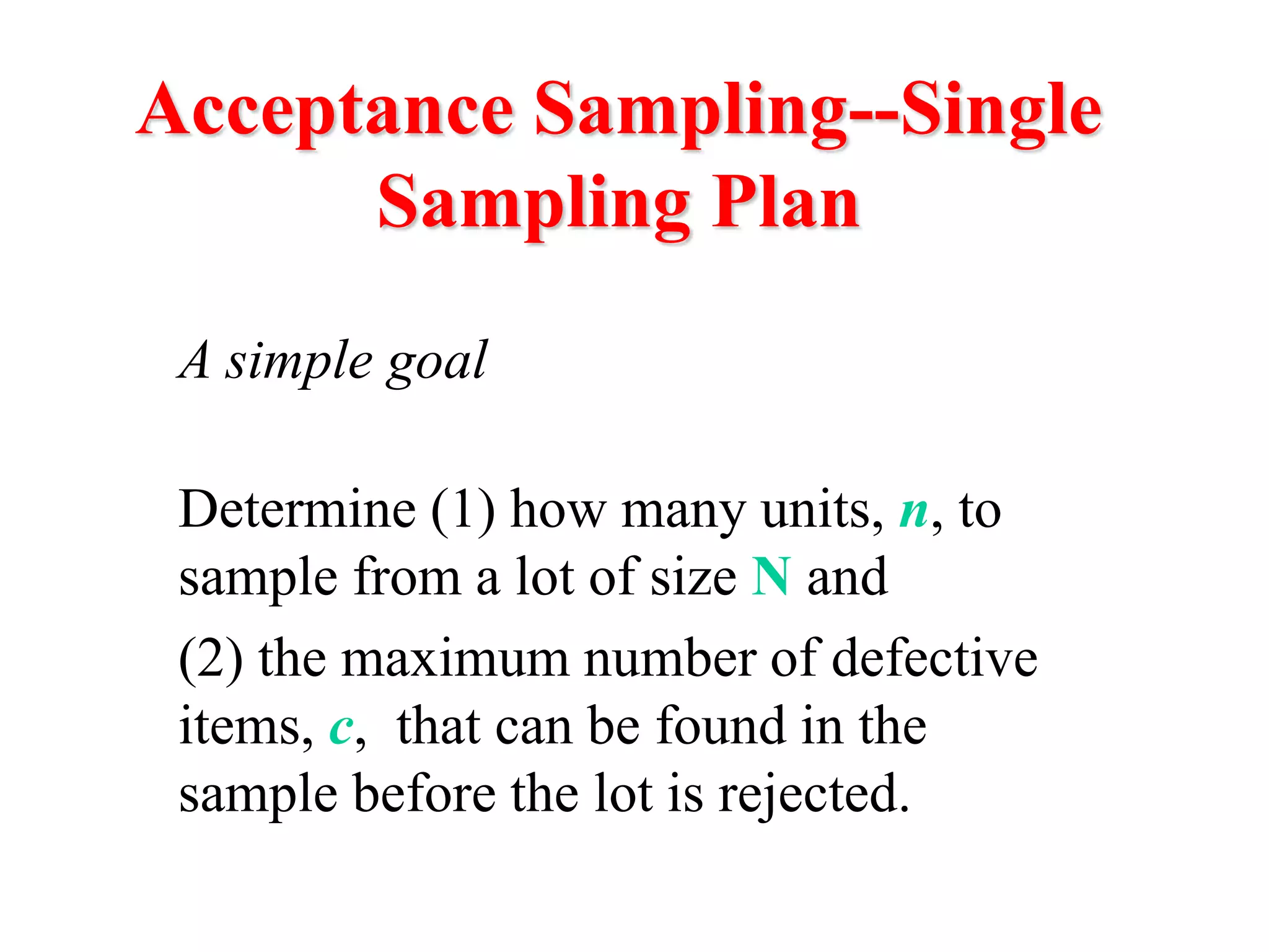 Acceptance Sampling--Single
Sampling Plan
A simple goal
Determine (1) how many units, n, to
sample from a lot of size N and
(2) the maximum number of defective
items, c, that can be found in the
sample before the lot is rejected.
 