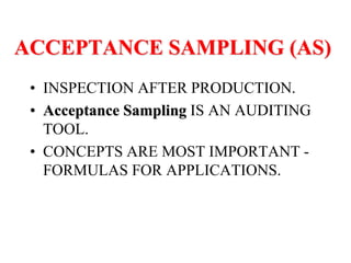 ACCEPTANCE SAMPLING (AS)
• INSPECTION AFTER PRODUCTION.
• Acceptance Sampling IS AN AUDITING
TOOL.
• CONCEPTS ARE MOST IMPORTANT -
FORMULAS FOR APPLICATIONS.
 