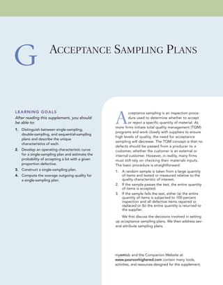 LEARNING GOALS
After reading this supplement, you should
be able to:
1. Distinguish between single-sampling,
double-sampling, and sequential-sampling
plans and describe the unique
characteristics of each.
2. Develop an operating characteristic curve
for a single-sampling plan and estimate the
probability of accepting a lot with a given
proportion defective.
3. Construct a single-sampling plan.
4. Compute the average outgoing quality for
a single-sampling plan.
A
cceptance sampling is an inspection proce-
dure used to determine whether to accept
or reject a specific quantity of material. As
more firms initiate total quality management (TQM)
programs and work closely with suppliers to ensure
high levels of quality, the need for acceptance
sampling will decrease. The TQM concept is that no
defects should be passed from a producer to a
customer, whether the customer is an external or
internal customer. However, in reality, many firms
must still rely on checking their materials inputs.
The basic procedure is straightforward.
1. A random sample is taken from a large quantity
of items and tested or measured relative to the
quality characteristic of interest.
2. If the sample passes the test, the entire quantity
of items is accepted.
3. If the sample fails the test, either (a) the entire
quantity of items is subjected to 100 percent
inspection and all defective items repaired or
replaced or (b) the entire quantity is returned to
the supplier.
We first discuss the decisions involved in setting
up acceptance sampling plans. We then address sev-
eral attribute sampling plans.
ACCEPTANCE SAMPLING PLANS
G
myomlab and the Companion Website at
www.pearsonhighered.com contain many tools,
activities, and resources designed for this supplement.
 