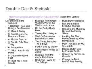 Double Dee & Steinskihttp://www.youtube.com/watch?v=FQVXS9Hv9J4 lesson two: James Brown mix.List of some of the samples:1.(Get Up) I Feel Like Being a Sex Machine2. Make It Funky3. Say It Loud - I'm Black and Proud4. Mother Popcorn5. Get Up Offa That Thing6. Escape-ism7. I Got﻿ Ants in My Pants8. Get on the Good Foot9. I Got You (I Feel Good)Dialogue from Orson Welles's War of the Worlds radio showDo the Do by Kurtis BlowTweety Bird dialogueWorld's Famous by Malcolm McLarenTwo,Three,Break by The B-BoysFunk n Bop by MutinyMama Used To Say by JuniorDialogue from the movie Dirty HarryRock The House by The B-BoysBugs Bunny dialogueItch and Scratch by Rufus ThomasDance to the Music by Sly and the Family StoneLooking For The Perfect Beat by Afrika BambaataaPlay That Beat by MC G.L.O.B.E.Double Dutch Bus by Frankie SmithSpeech by Fiorello La GuardiaChange Le Beat by Fab Five Freddy