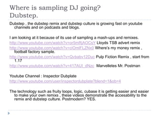 Where is sampling DJ going?Dubstep.Dubstep , the dubstep remix and dubstep culture is growing fast on youtube channels and on podcasts and blogs.I am looking at it because of its use of sampling a mash-ups and remixes.http://www.youtube.com/watch?v=or5mRjAOCsY Lloyds TSB advert remixhttp://www.youtube.com/watch?v=ciOmlFLZNx0 Where’s my money remix , football factory sample.http://www.youtube.com/watch?v=Qvbabv12Duc Pulp Fiction Remix , start from 1.17http://www.youtube.com/watch?v=417AUI_dNzcMarvelletes Mr. Postman Youtube Channel : Inspector Dubplatehttp://www.youtube.com/user/inspectordubplate?blend=1&ob=4The technology such as fruity loops, logic, cubase it is getting easier and easier to make your own remixs , these videos demonstrate the accesability to the remix and dubstep culture. Postmodern? YES.