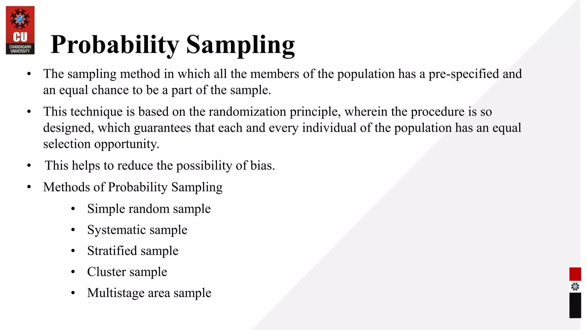Probability Sampling
• The sampling method in which all the members of the population has a pre-specified and
an equal chance to be a part of the sample.
• This technique is based on the randomization principle, wherein the procedure is so
designed, which guarantees that each and every individual of the population has an equal
selection opportunity.
• This helps to reduce the possibility of bias.
• Methods of Probability Sampling
• Simple random sample
• Systematic sample
• Stratified sample
• Cluster sample
• Multistage area sample
 