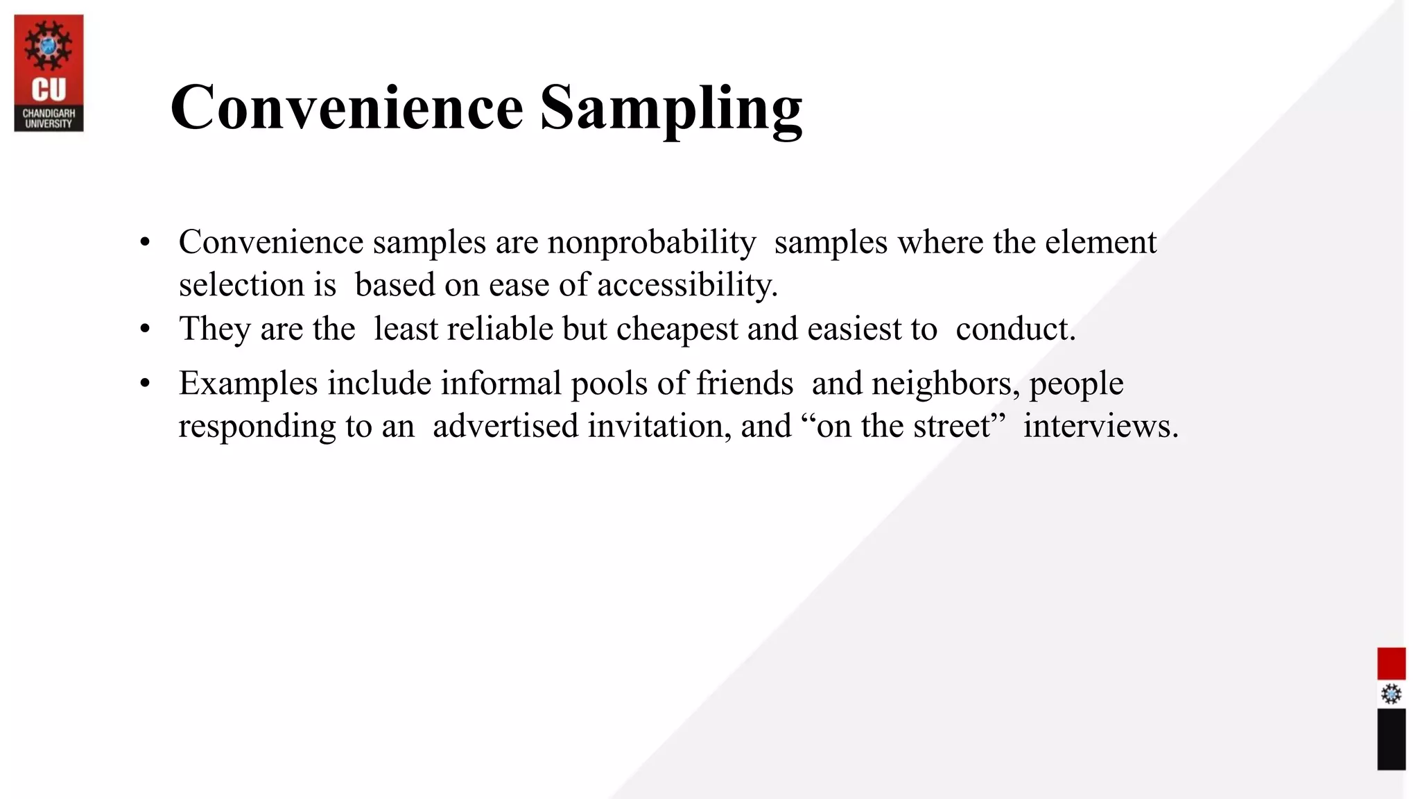 Convenience Sampling
• Convenience samples are nonprobability samples where the element
selection is based on ease of accessibility.
• They are the least reliable but cheapest and easiest to conduct.
• Examples include informal pools of friends and neighbors, people
responding to an advertised invitation, and “on the street” interviews.
 