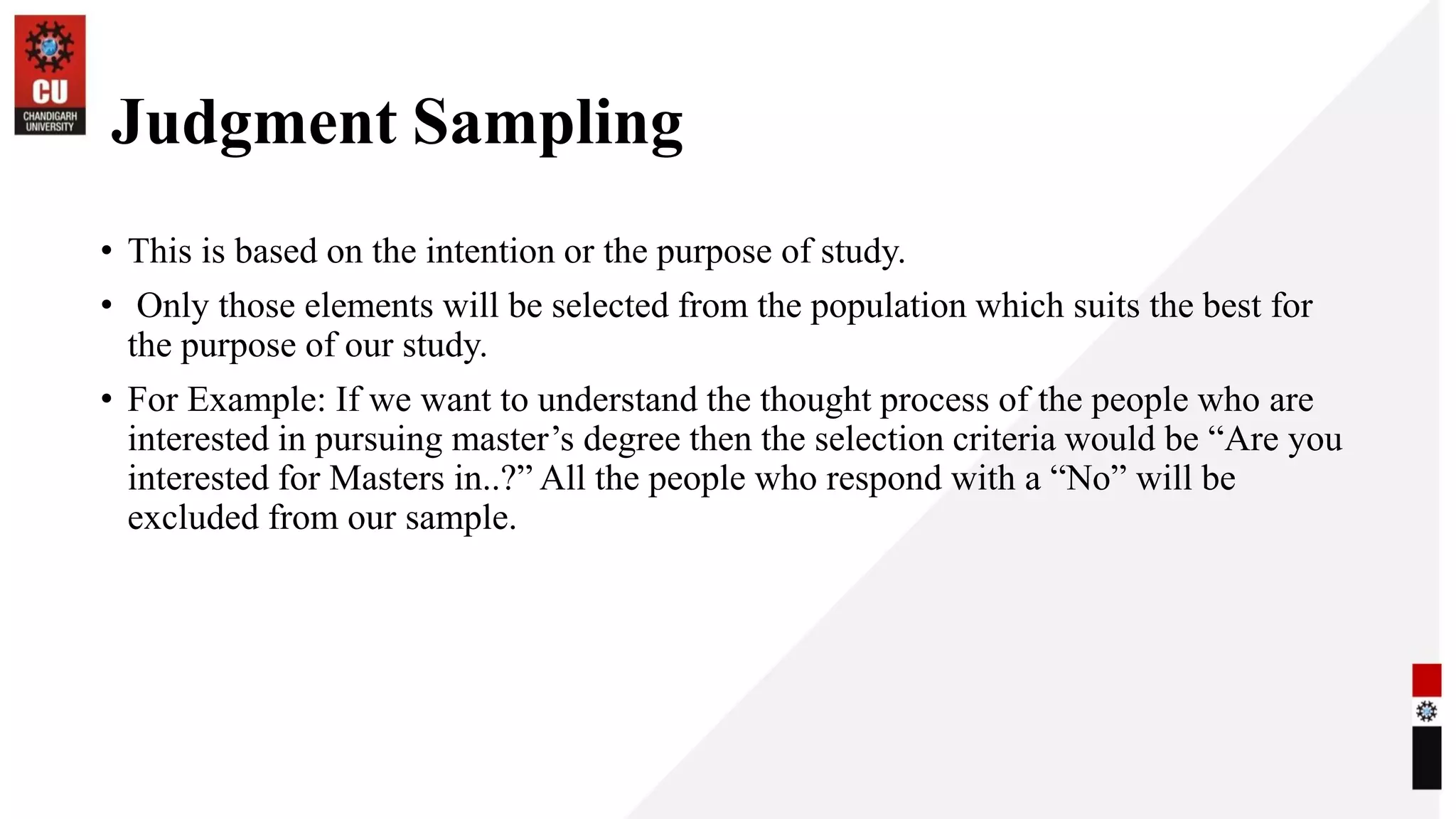 Judgment Sampling
• This is based on the intention or the purpose of study.
• Only those elements will be selected from the population which suits the best for
the purpose of our study.
• For Example: If we want to understand the thought process of the people who are
interested in pursuing master’s degree then the selection criteria would be “Are you
interested for Masters in..?” All the people who respond with a “No” will be
excluded from our sample.
 