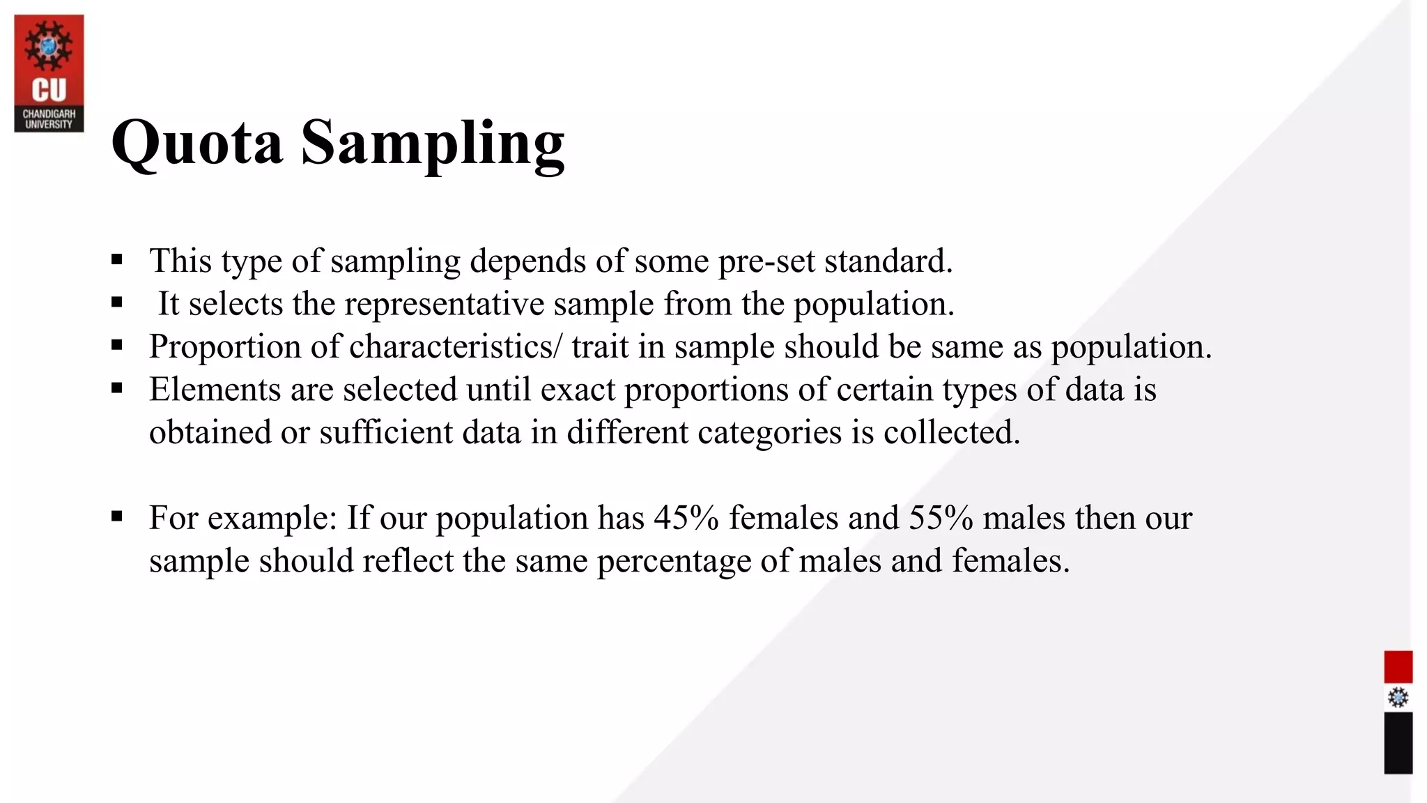 Quota Sampling
▪ This type of sampling depends of some pre-set standard.
▪ It selects the representative sample from the population.
▪ Proportion of characteristics/ trait in sample should be same as population.
▪ Elements are selected until exact proportions of certain types of data is
obtained or sufficient data in different categories is collected.
▪ For example: If our population has 45% females and 55% males then our
sample should reflect the same percentage of males and females.
 