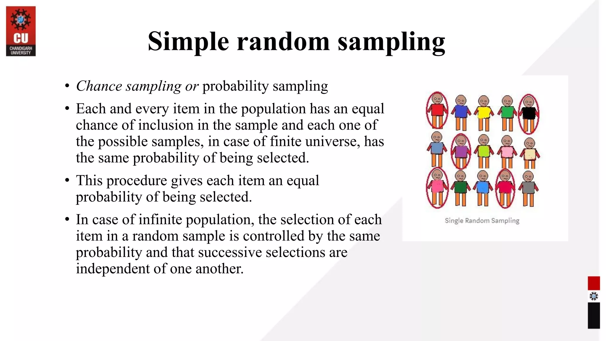 Simple random sampling
• Chance sampling or probability sampling
• Each and every item in the population has an equal
chance of inclusion in the sample and each one of
the possible samples, in case of finite universe, has
the same probability of being selected.
• This procedure gives each item an equal
probability of being selected.
• In case of infinite population, the selection of each
item in a random sample is controlled by the same
probability and that successive selections are
independent of one another.
 
