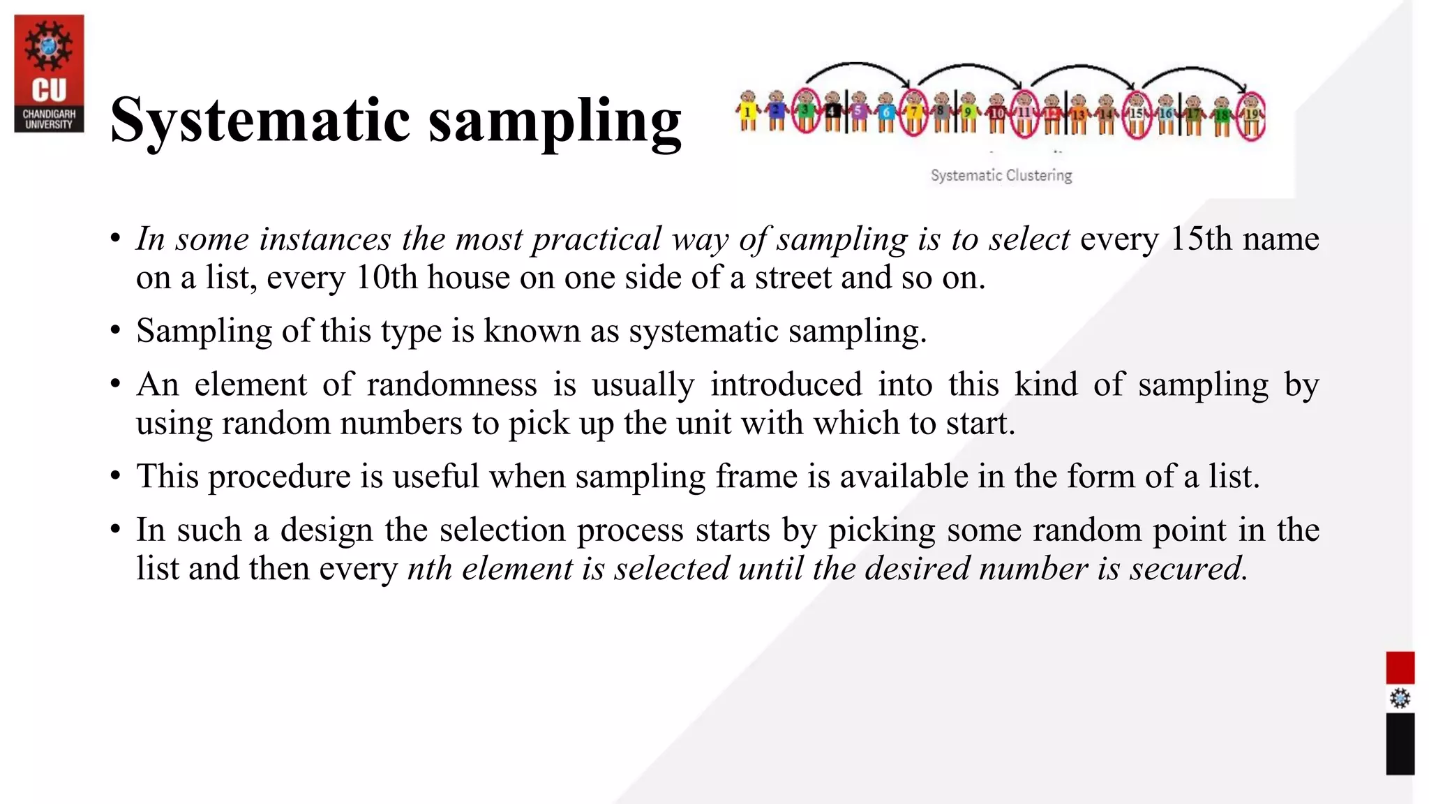 Systematic sampling
• In some instances the most practical way of sampling is to select every 15th name
on a list, every 10th house on one side of a street and so on.
• Sampling of this type is known as systematic sampling.
• An element of randomness is usually introduced into this kind of sampling by
using random numbers to pick up the unit with which to start.
• This procedure is useful when sampling frame is available in the form of a list.
• In such a design the selection process starts by picking some random point in the
list and then every nth element is selected until the desired number is secured.
 