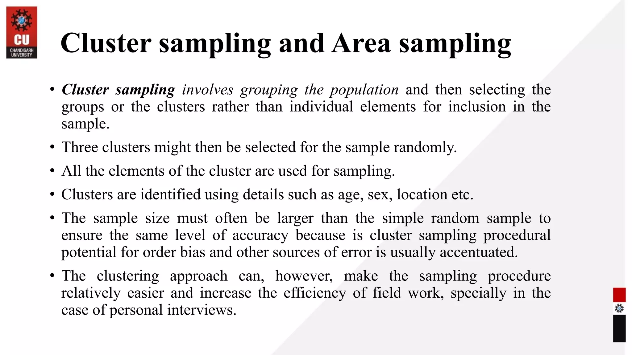 Cluster sampling and Area sampling
• Cluster sampling involves grouping the population and then selecting the
groups or the clusters rather than individual elements for inclusion in the
sample.
• Three clusters might then be selected for the sample randomly.
• All the elements of the cluster are used for sampling.
• Clusters are identified using details such as age, sex, location etc.
• The sample size must often be larger than the simple random sample to
ensure the same level of accuracy because is cluster sampling procedural
potential for order bias and other sources of error is usually accentuated.
• The clustering approach can, however, make the sampling procedure
relatively easier and increase the efficiency of field work, specially in the
case of personal interviews.
 