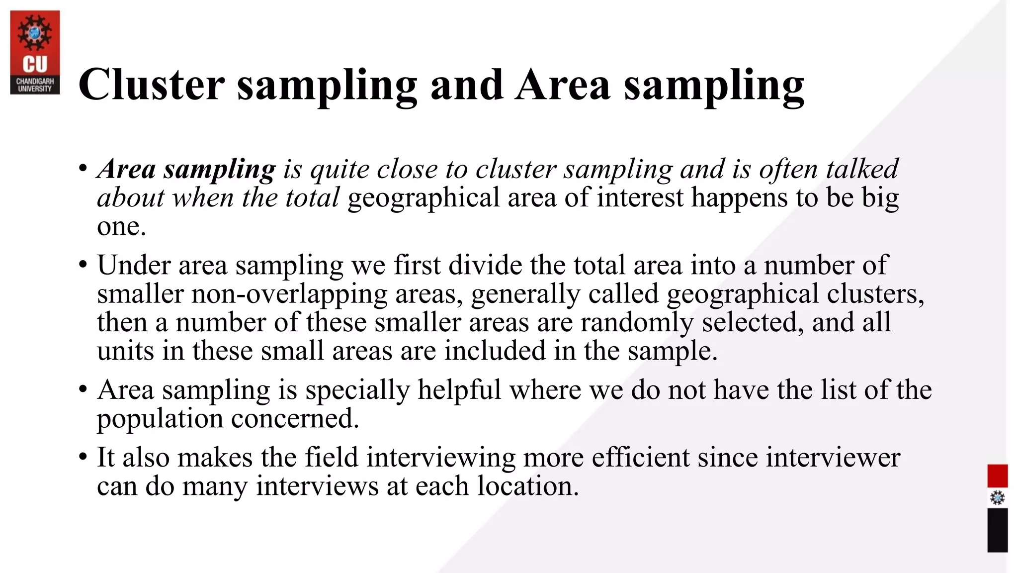 Cluster sampling and Area sampling
• Area sampling is quite close to cluster sampling and is often talked
about when the total geographical area of interest happens to be big
one.
• Under area sampling we first divide the total area into a number of
smaller non-overlapping areas, generally called geographical clusters,
then a number of these smaller areas are randomly selected, and all
units in these small areas are included in the sample.
• Area sampling is specially helpful where we do not have the list of the
population concerned.
• It also makes the field interviewing more efficient since interviewer
can do many interviews at each location.
 