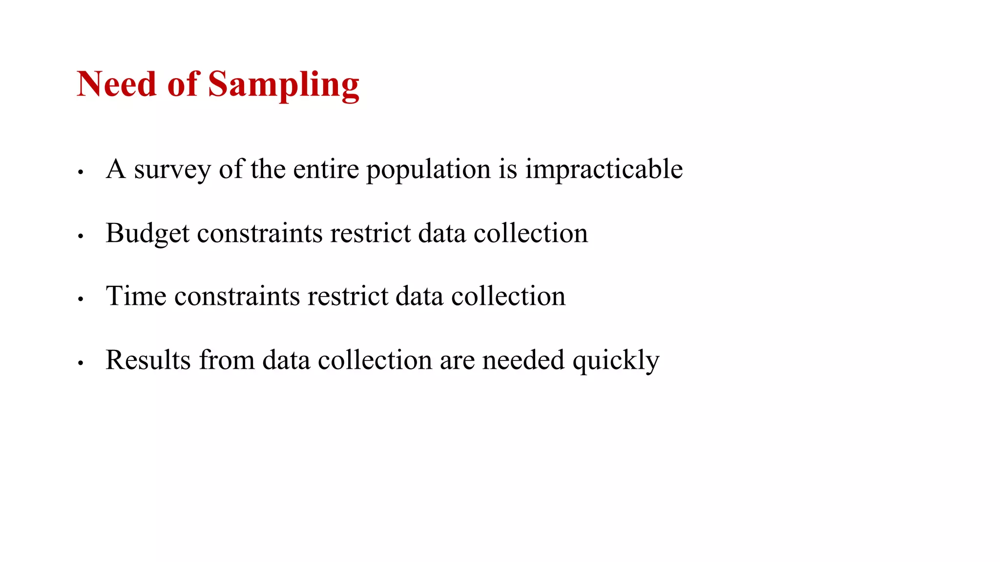 Need of Sampling
• A survey of the entire population is impracticable
• Budget constraints restrict data collection
• Time constraints restrict data collection
• Results from data collection are needed quickly
 