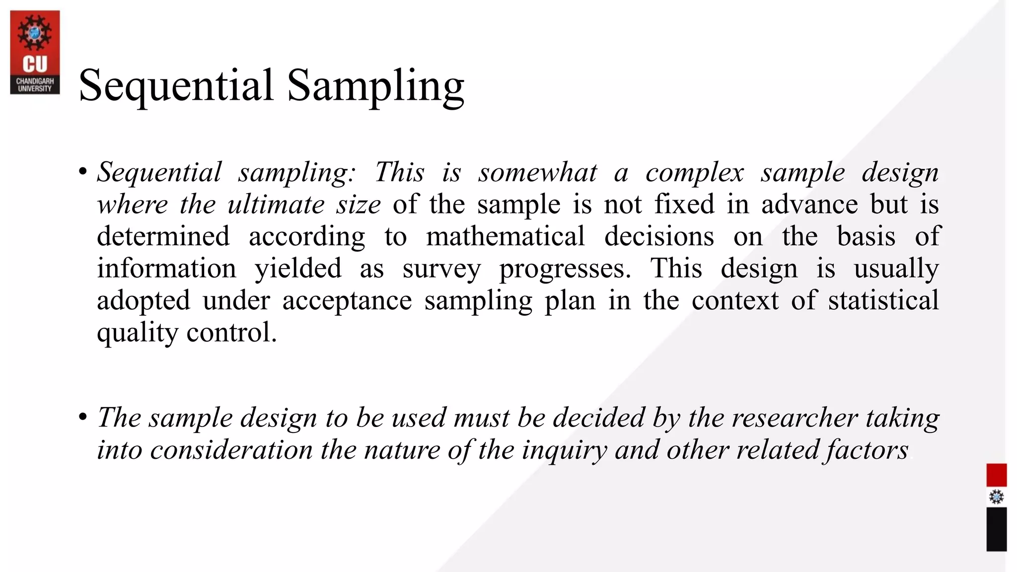 Sequential Sampling
• Sequential sampling: This is somewhat a complex sample design
where the ultimate size of the sample is not fixed in advance but is
determined according to mathematical decisions on the basis of
information yielded as survey progresses. This design is usually
adopted under acceptance sampling plan in the context of statistical
quality control.
• The sample design to be used must be decided by the researcher taking
into consideration the nature of the inquiry and other related factors.
 