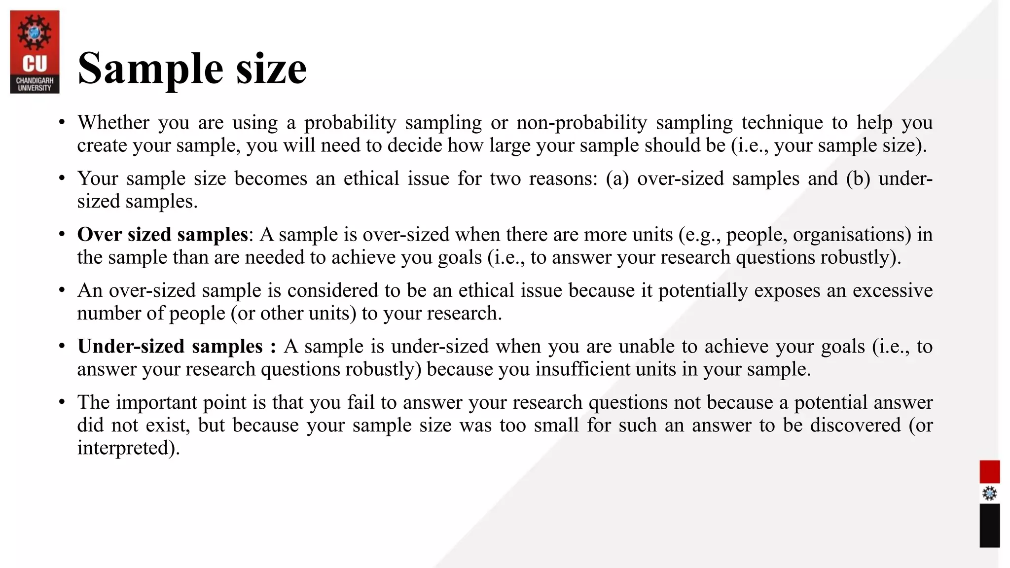 Sample size
• Whether you are using a probability sampling or non-probability sampling technique to help you
create your sample, you will need to decide how large your sample should be (i.e., your sample size).
• Your sample size becomes an ethical issue for two reasons: (a) over-sized samples and (b) under-
sized samples.
• Over sized samples: A sample is over-sized when there are more units (e.g., people, organisations) in
the sample than are needed to achieve you goals (i.e., to answer your research questions robustly).
• An over-sized sample is considered to be an ethical issue because it potentially exposes an excessive
number of people (or other units) to your research.
• Under-sized samples : A sample is under-sized when you are unable to achieve your goals (i.e., to
answer your research questions robustly) because you insufficient units in your sample.
• The important point is that you fail to answer your research questions not because a potential answer
did not exist, but because your sample size was too small for such an answer to be discovered (or
interpreted).
 