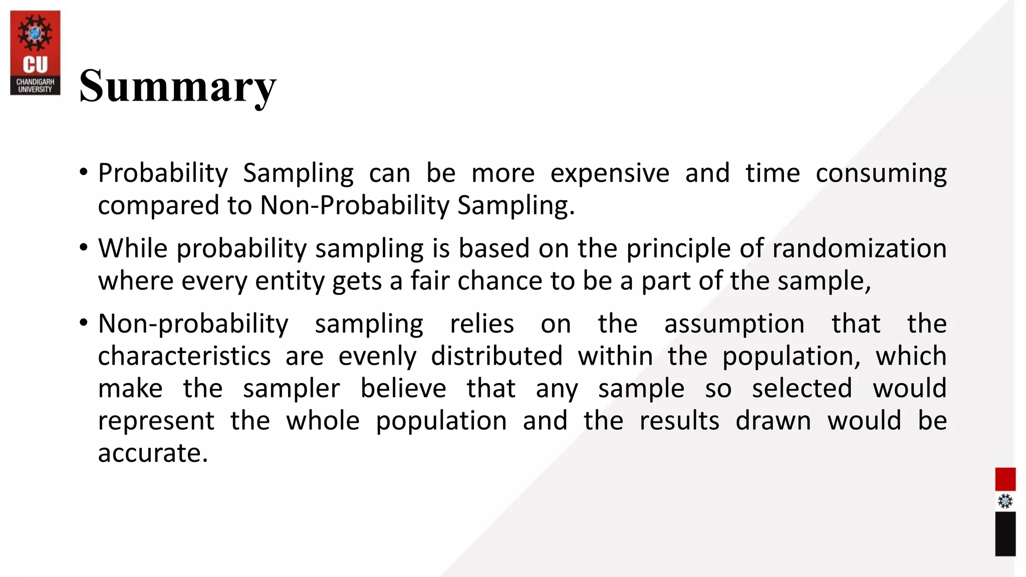 Summary
• Probability Sampling can be more expensive and time consuming
compared to Non-Probability Sampling.
• While probability sampling is based on the principle of randomization
where every entity gets a fair chance to be a part of the sample,
• Non-probability sampling relies on the assumption that the
characteristics are evenly distributed within the population, which
make the sampler believe that any sample so selected would
represent the whole population and the results drawn would be
accurate.
 