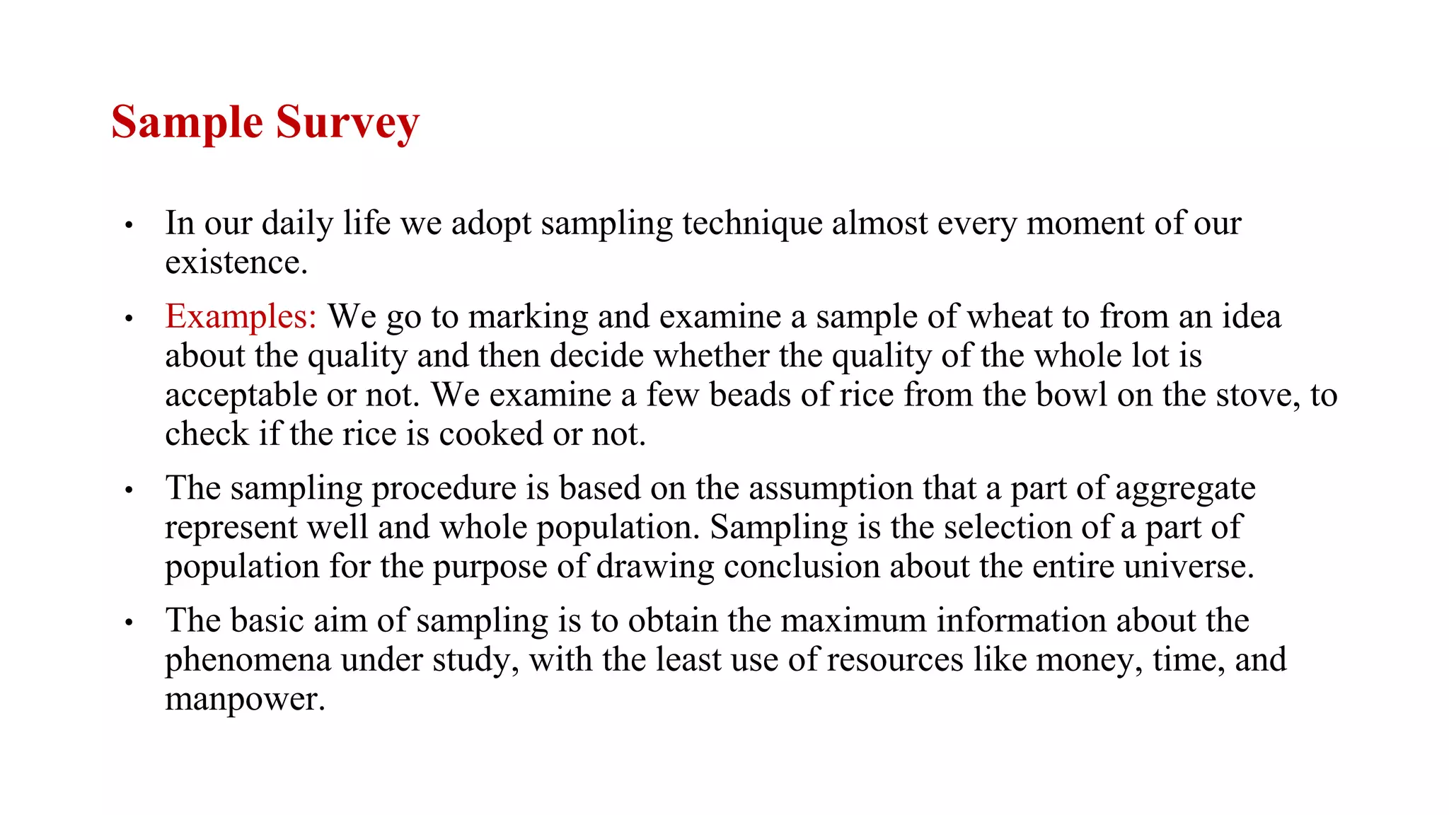 Sample Survey
• In our daily life we adopt sampling technique almost every moment of our
existence.
• Examples: We go to marking and examine a sample of wheat to from an idea
about the quality and then decide whether the quality of the whole lot is
acceptable or not. We examine a few beads of rice from the bowl on the stove, to
check if the rice is cooked or not.
• The sampling procedure is based on the assumption that a part of aggregate
represent well and whole population. Sampling is the selection of a part of
population for the purpose of drawing conclusion about the entire universe.
• The basic aim of sampling is to obtain the maximum information about the
phenomena under study, with the least use of resources like money, time, and
manpower.
 