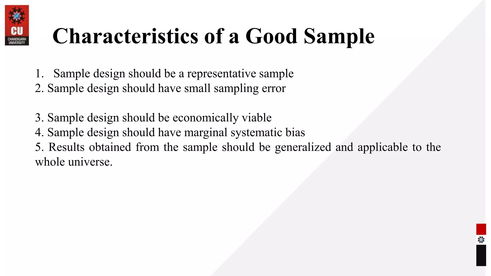 Characteristics of a Good Sample
1. Sample design should be a representative sample
2. Sample design should have small sampling error
3. Sample design should be economically viable
4. Sample design should have marginal systematic bias
5. Results obtained from the sample should be generalized and applicable to the
whole universe.
 