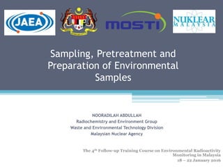 Sampling, Pretreatment and
Preparation of Environmental
Samples
NOORADILAH ABDULLAH
Radiochemistry and Environment Group
Waste and Environmental Technology Division
Malaysian Nuclear Agency
The 4th Follow-up Training Course on Environmental Radioactivity
Monitoring in Malaysia
18 – 22 January 2016
 