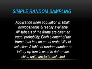 SIMPLE RANDOM SAMPLING
Application when population is small,
homogeneous & readily available
All subsets of the frame are given an
equal probability. Each element of the
frame thus has an equal probability of
selection. A table of random number or
lottery system is used to determine
which units are to be selected.
 