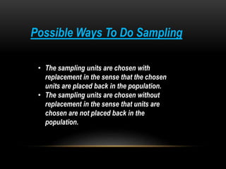 Possible Ways To Do Sampling
• The sampling units are chosen with
replacement in the sense that the chosen
units are placed back in the population.
• The sampling units are chosen without
replacement in the sense that units are
chosen are not placed back in the
population.
 