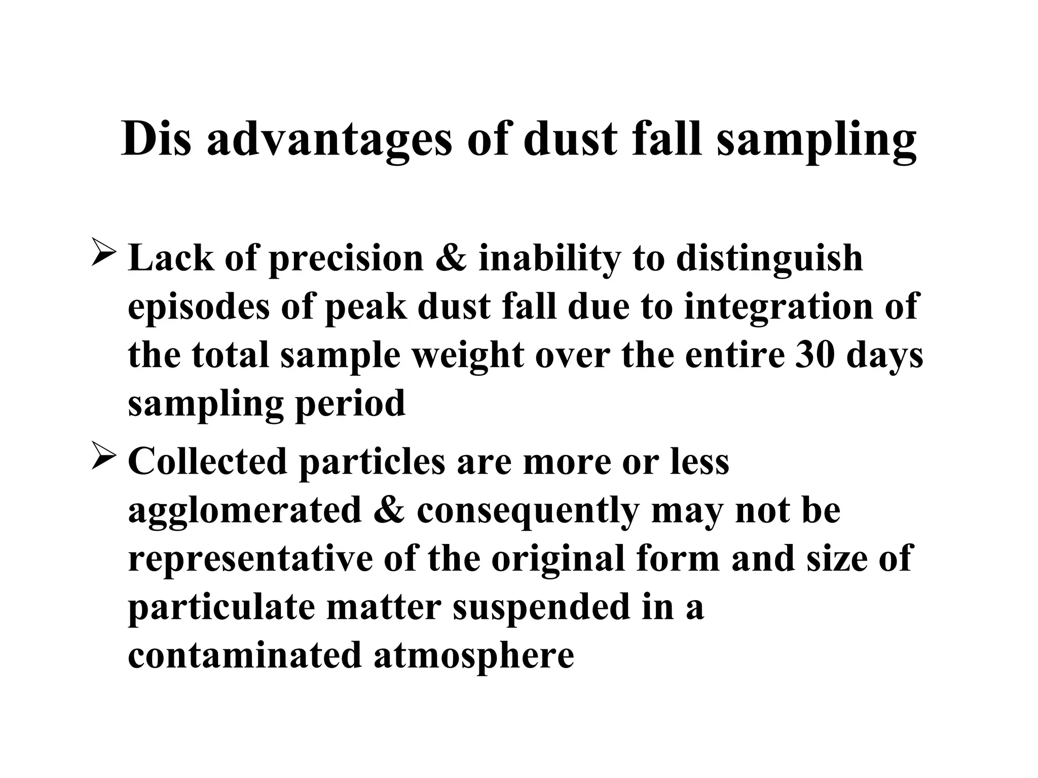 Dis advantages of dust fall sampling
 Lack of precision & inability to distinguish
episodes of peak dust fall due to integration of
the total sample weight over the entire 30 days
sampling period
 Collected particles are more or less
agglomerated & consequently may not be
representative of the original form and size of
particulate matter suspended in a
contaminated atmosphere
 