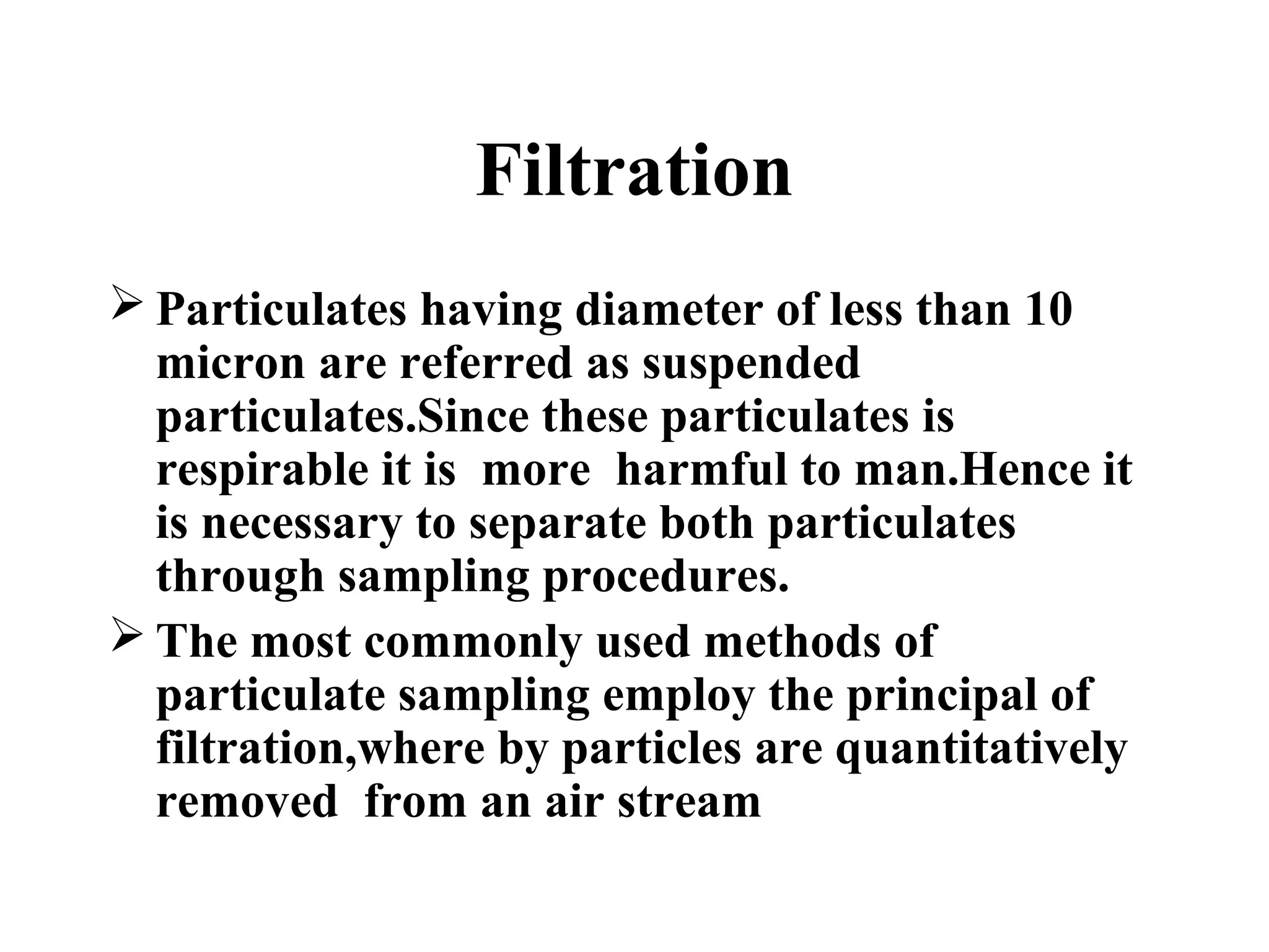 Filtration
 Particulates having diameter of less than 10
micron are referred as suspended
particulates.Since these particulates is
respirable it is more harmful to man.Hence it
is necessary to separate both particulates
through sampling procedures.
 The most commonly used methods of
particulate sampling employ the principal of
filtration,where by particles are quantitatively
removed from an air stream
 